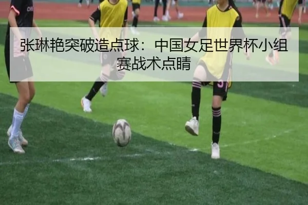 张琳艳突破造点球：中国女足世界杯小组赛战术点睛